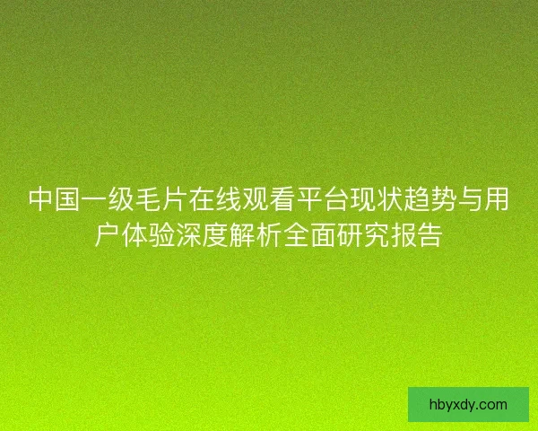 中国一级毛片在线观看平台现状趋势与用户体验深度解析全面研究报告