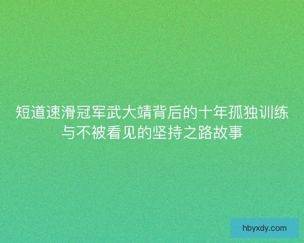 短道速滑冠军武大靖背后的十年孤独训练与不被看见的坚持之路故事